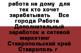 работа на дому  для тех кто хочет зарабатывать. - Все города Работа » Дополнительный заработок и сетевой маркетинг   . Ставропольский край,Ставрополь г.